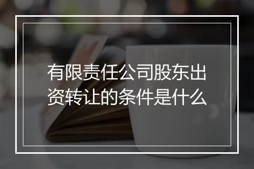 有限责任公司股东出资转让的条件是什么