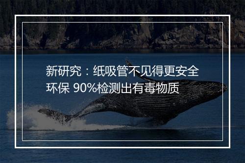新研究：纸吸管不见得更安全环保 90%检测出有毒物质