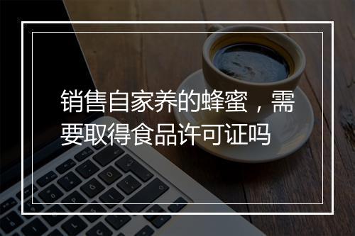 销售自家养的蜂蜜，需要取得食品许可证吗
