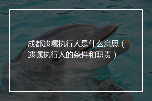 成都遗嘱执行人是什么意思（遗嘱执行人的条件和职责）