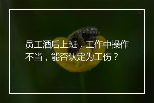 员工酒后上班，工作中操作不当，能否认定为工伤？