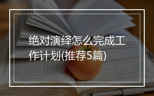 绝对演绎怎么完成工作计划(推荐5篇)
