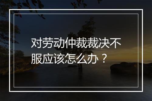 对劳动仲裁裁决不服应该怎么办？