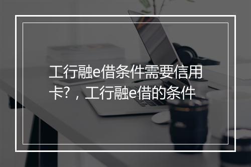 工行融e借条件需要信用卡?，工行融e借的条件