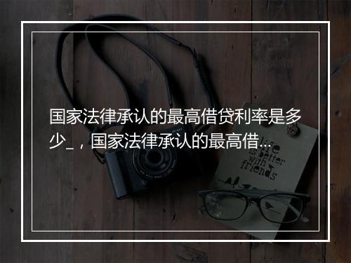 国家法律承认的最高借贷利率是多少_，国家法律承认的最高借贷利率