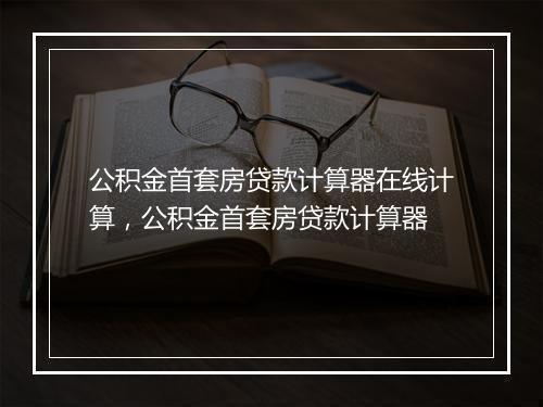 公积金首套房贷款计算器在线计算，公积金首套房贷款计算器