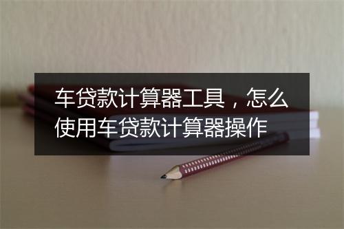 车贷款计算器工具，怎么使用车贷款计算器操作