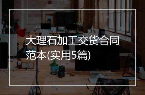 大理石加工交货合同范本(实用5篇)