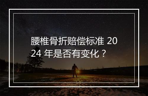 腰椎骨折赔偿标准 2024 年是否有变化？