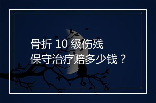 骨折 10 级伤残保守治疗赔多少钱？