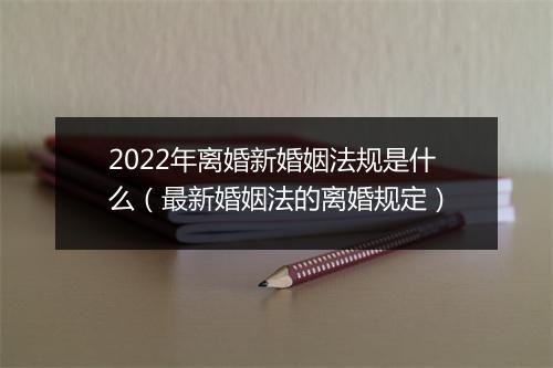 2022年离婚新婚姻法规是什么（最新婚姻法的离婚规定）