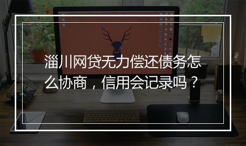 淄川网贷无力偿还债务怎么协商，信用会记录吗？