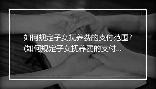 如何规定子女抚养费的支付范围?(如何规定子女抚养费的支付范围？)