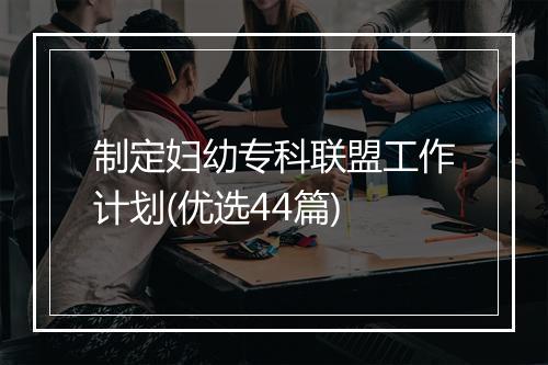 制定妇幼专科联盟工作计划(优选44篇)