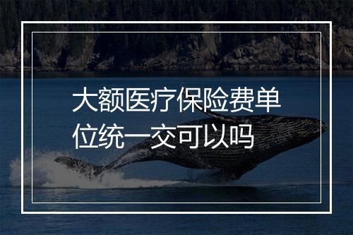 大额医疗保险费单位统一交可以吗