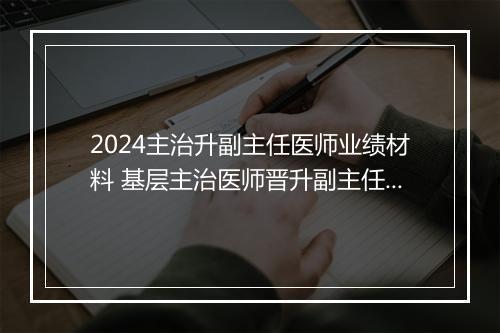 2024主治升副主任医师业绩材料 基层主治医师晋升副主任医师工作总结精选7篇