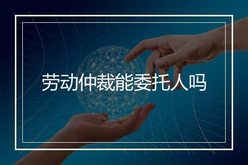 劳动仲裁能委托人吗