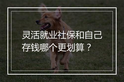 灵活就业社保和自己存钱哪个更划算？