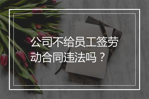 公司不给员工签劳动合同违法吗？