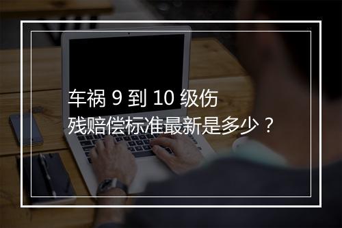 车祸 9 到 10 级伤残赔偿标准最新是多少？