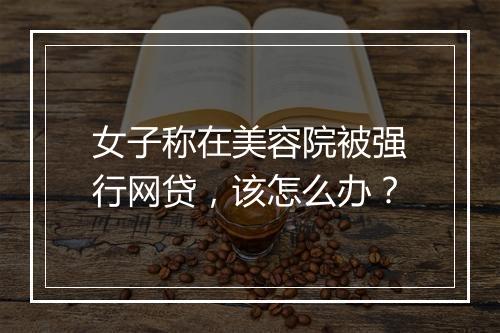 女子称在美容院被强行网贷，该怎么办？