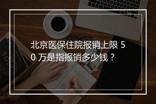北京医保住院报销上限 50 万是指报销多少钱？