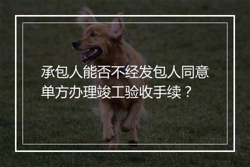 承包人能否不经发包人同意单方办理竣工验收手续？