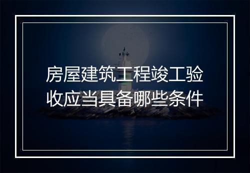 房屋建筑工程竣工验收应当具备哪些条件