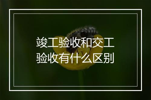 竣工验收和交工验收有什么区别