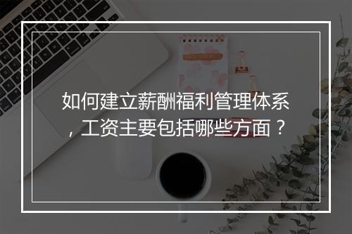 如何建立薪酬福利管理体系，工资主要包括哪些方面？