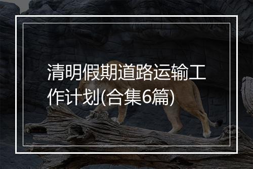清明假期道路运输工作计划(合集6篇)