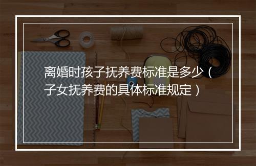 离婚时孩子抚养费标准是多少（子女抚养费的具体标准规定）