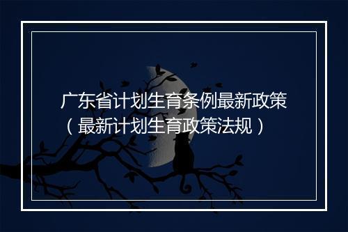 广东省计划生育条例最新政策（最新计划生育政策法规）