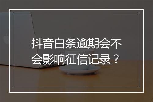 抖音白条逾期会不会影响征信记录？