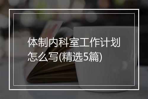 体制内科室工作计划怎么写(精选5篇)