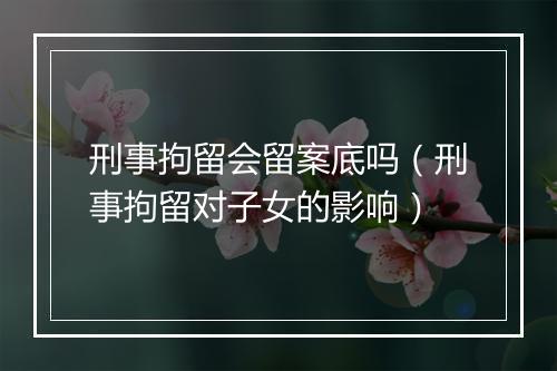 刑事拘留会留案底吗（刑事拘留对子女的影响）