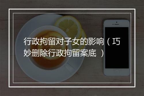 行政拘留对子女的影响（巧妙删除行政拘留案底 ）