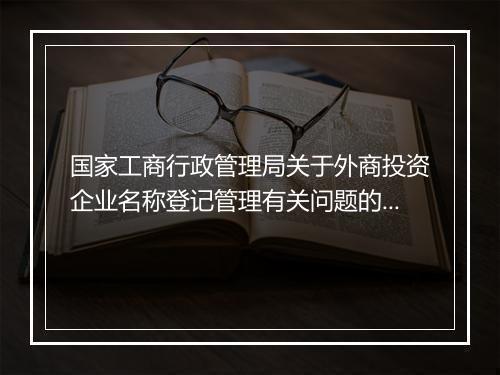 国家工商行政管理局关于外商投资企业名称登记管理有关问题的通知内容是什么