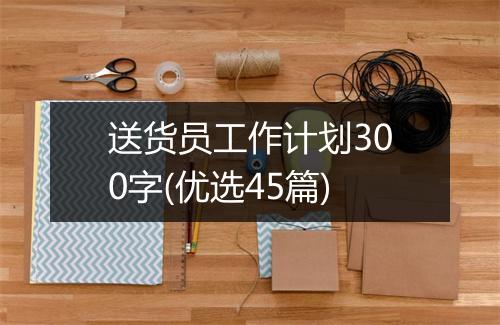 送货员工作计划300字(优选45篇)