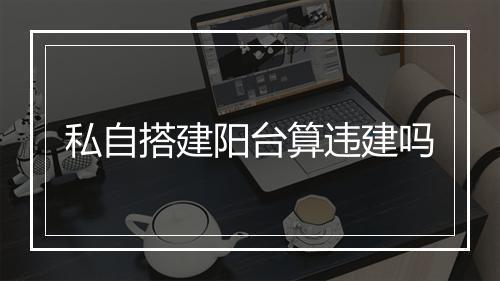 私自搭建阳台算违建吗