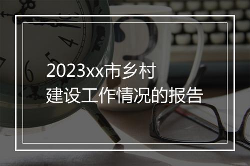 2023xx市乡村建设工作情况的报告