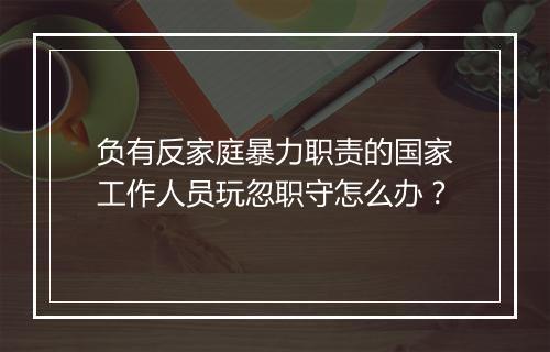 负有反家庭暴力职责的国家工作人员玩忽职守怎么办？