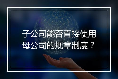 子公司能否直接使用母公司的规章制度？