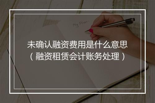 未确认融资费用是什么意思（融资租赁会计账务处理）