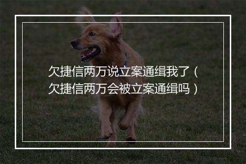 欠捷信两万说立案通缉我了（欠捷信两万会被立案通缉吗）