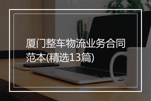 厦门整车物流业务合同范本(精选13篇)