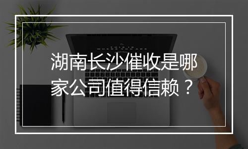 湖南长沙催收是哪家公司值得信赖？