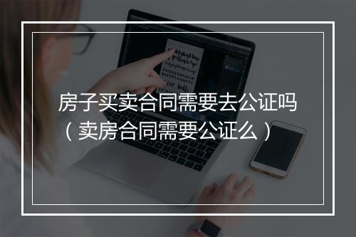 房子买卖合同需要去公证吗（卖房合同需要公证么）