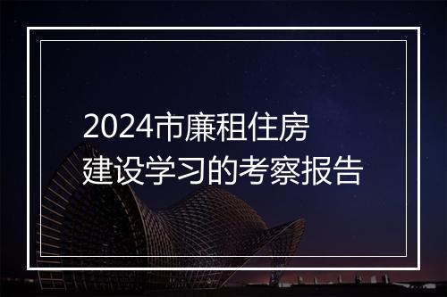 2024市廉租住房建设学习的考察报告