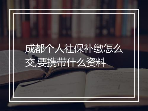 成都个人社保补缴怎么交,要携带什么资料